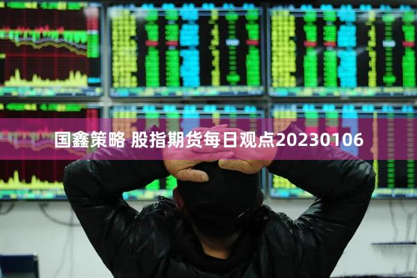 国鑫策略 股指期货每日观点20230106