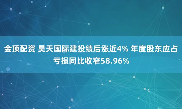 金顶配资 昊天国际建投绩后涨近4% 年度股东应占亏损同比收窄58.96%