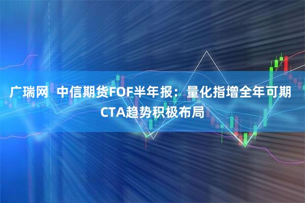 广瑞网  中信期货FOF半年报：量化指增全年可期 CTA趋势积极布局