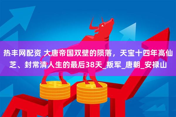 热丰网配资 大唐帝国双壁的陨落，天宝十四年高仙芝、封常清人生的最后38天_叛军_唐朝_安禄山
