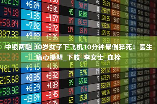 中银两融 30岁女子下飞机10分钟晕倒猝死！医生痛心提醒_下肢_李女士_血栓