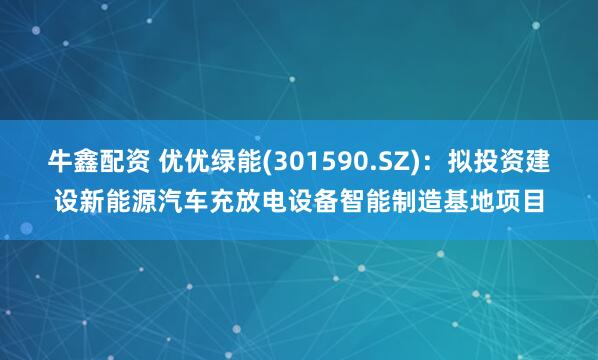牛鑫配资 优优绿能(301590.SZ)：拟投资建设新能源汽车充放电设备智能制造基地项目