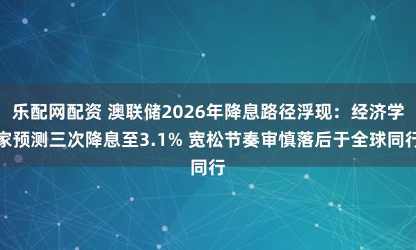 乐配网配资 澳联储2026年降息路径浮现：经济学家预测三次降息至3.1% 宽松节奏审慎落后于全球同行