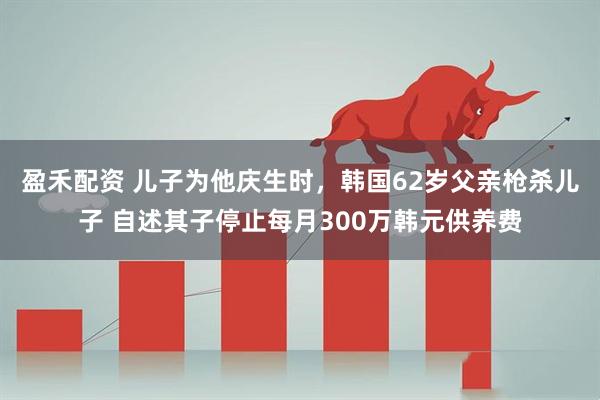 盈禾配资 儿子为他庆生时,韩国62岁父亲枪杀儿子 自述其子停止每月300万韩元供养费