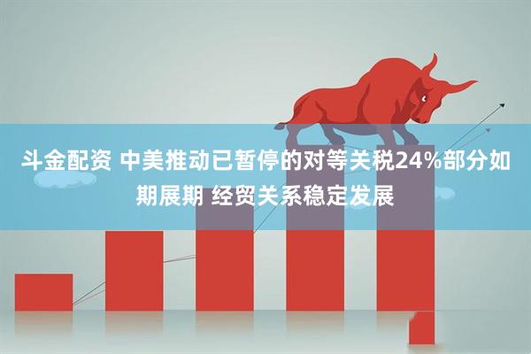 斗金配资 中美推动已暂停的对等关税24%部分如期展期 经贸关系稳定发展