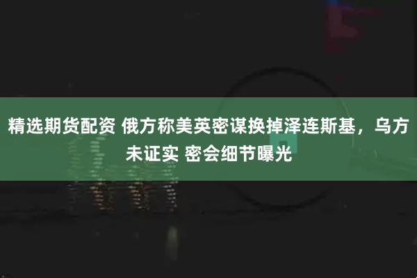 精选期货配资 俄方称美英密谋换掉泽连斯基，乌方未证实 密会细节曝光