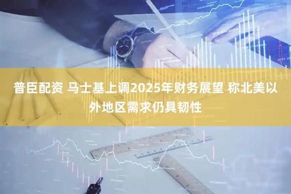 普臣配资 马士基上调2025年财务展望 称北美以外地区需求仍具韧性