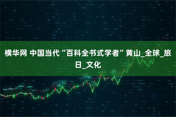 横华网 中国当代“百科全书式学者”黄山_全球_旅日_文化