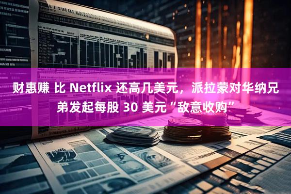 财惠赚 比 Netflix 还高几美元，派拉蒙对华纳兄弟发起每股 30 美元“敌意收购”