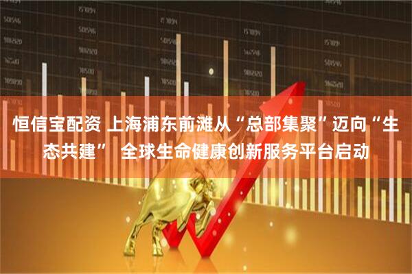 恒信宝配资 上海浦东前滩从“总部集聚”迈向“生态共建”  全球生命健康创新服务平台启动