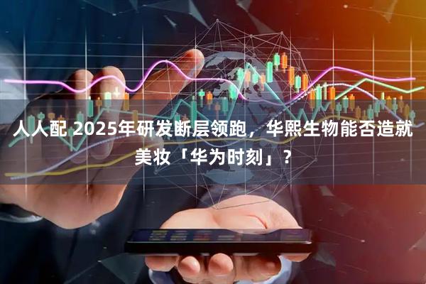 人人配 2025年研发断层领跑，华熙生物能否造就美妆「华为时刻」？