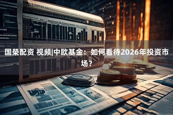 国榮配资 视频|中欧基金：如何看待2026年投资市场？