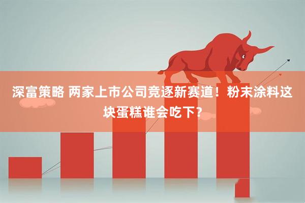 深富策略 两家上市公司竞逐新赛道！粉末涂料这块蛋糕谁会吃下？