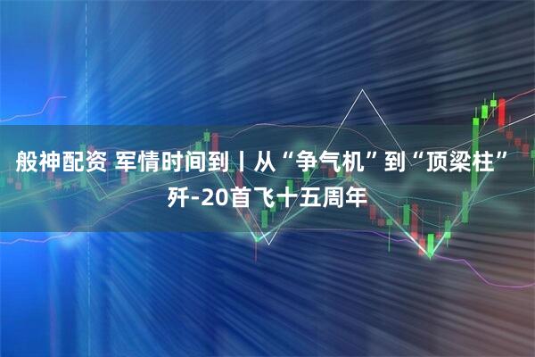 般神配资 军情时间到丨从“争气机”到“顶梁柱” 歼-20首飞十五周年