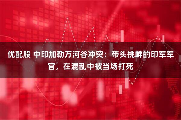 优配股 中印加勒万河谷冲突：带头挑衅的印军军官，在混乱中被当场打死