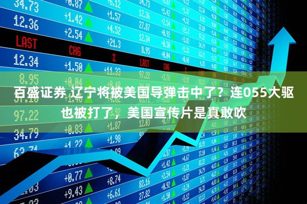 百盛证券 辽宁将被美国导弹击中了？连055大驱也被打了，美国宣传片是真敢吹