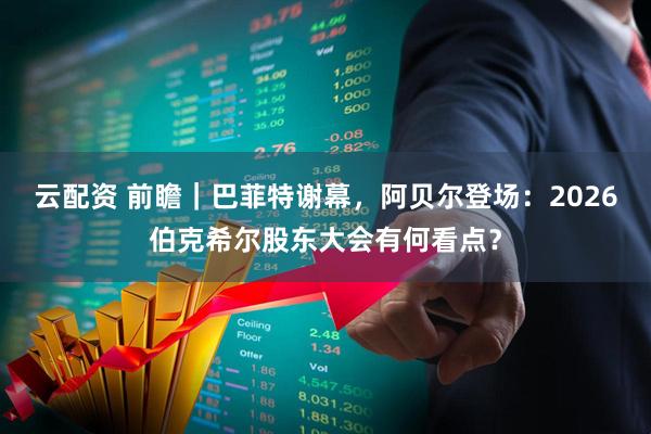 云配资 前瞻｜巴菲特谢幕，阿贝尔登场：2026伯克希尔股东大会有何看点？
