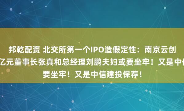 邦乾配资 北交所第一个IPO造假定性：南京云创被罚1.491亿元董事长张真和总经理刘鹏夫妇或要坐牢！又是中信建投保荐！